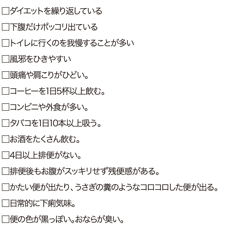 ダイエットを繰り返している。下腹だけポッコリ出ている。トイレに行くのを我慢することが多い。風邪をひきやすい頭痛や肩こりがひどい。コーヒーを1日5杯以上飲む。コンビニや外食が多い。タバコを1日10本以上吸う。お酒をたくさん飲む。4日以上排便がない。排便後もお腹がスッキリせず残便感がある。かたい便が出たり、うさぎの糞のようなコロコロした便が出る。日常的に下痢気味。便の色が黒っぽい。おならが臭い。